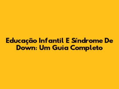 Educação Infantil E Síndrome De Down: Um Guia Completo
