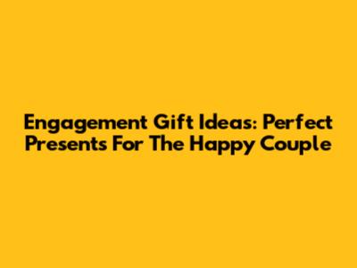 Engagement Gift Ideas: Perfect Presents For The Happy Couple