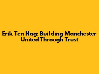 Erik Ten Hag: Building Manchester United Through Trust