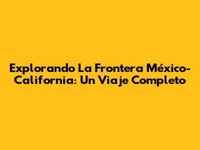 Explorando La Frontera México-California: Un Viaje Completo