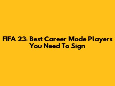 FIFA 23: Best Career Mode Players You Need To Sign