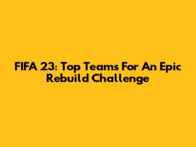 FIFA 23: Top Teams For An Epic Rebuild Challenge