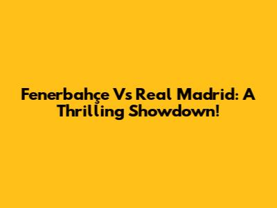 Fenerbahçe Vs Real Madrid: A Thrilling Showdown!
