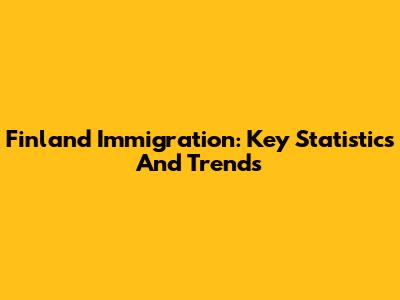 Finland Immigration: Key Statistics And Trends