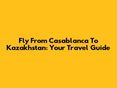 Fly From Casablanca To Kazakhstan: Your Travel Guide