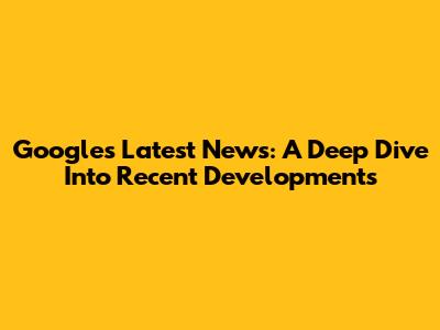 Google's Latest News: A Deep Dive Into Recent Developments