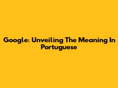 Google: Unveiling The Meaning In Portuguese