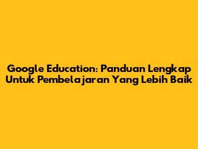 Google Education: Panduan Lengkap Untuk Pembelajaran Yang Lebih Baik