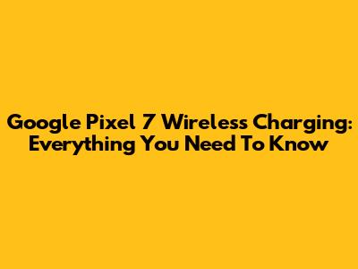 Google Pixel 7 Wireless Charging: Everything You Need To Know