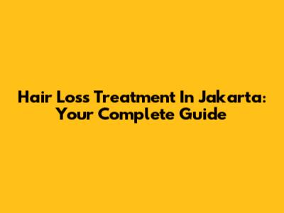 Hair Loss Treatment In Jakarta: Your Complete Guide