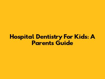 Hospital Dentistry For Kids: A Parent's Guide