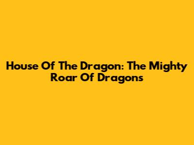 House Of The Dragon: The Mighty Roar Of Dragons