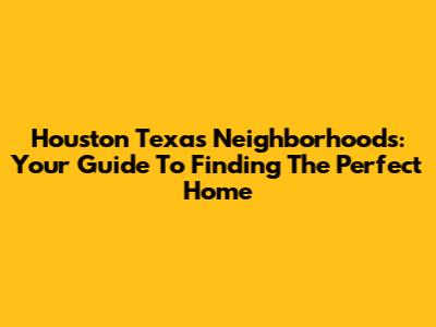 Houston Texas Neighborhoods: Your Guide To Finding The Perfect Home