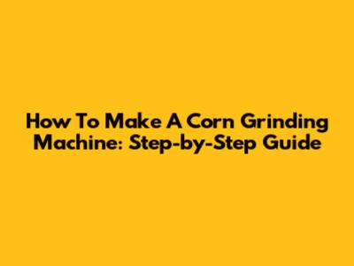 How To Make A Corn Grinding Machine: Step-by-Step Guide