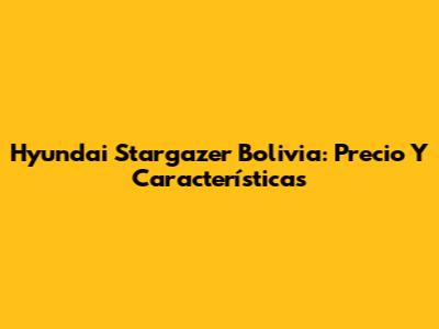 Hyundai Stargazer Bolivia: Precio Y Características
