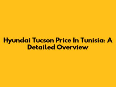 Hyundai Tucson Price In Tunisia: A Detailed Overview