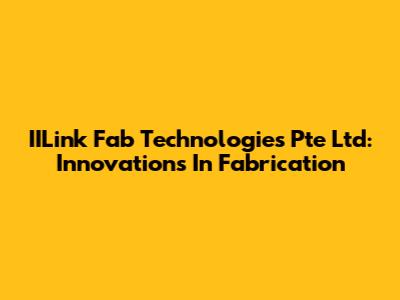 IILink Fab Technologies Pte Ltd: Innovations In Fabrication