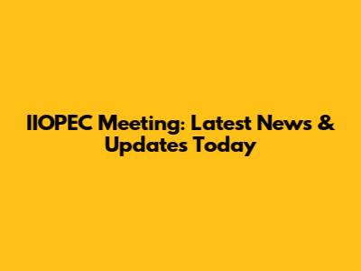 IIOPEC Meeting: Latest News & Updates Today