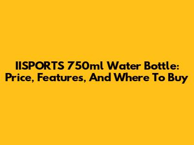 IISPORTS 750ml Water Bottle: Price, Features, And Where To Buy