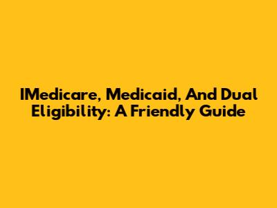 IMedicare, Medicaid, And Dual Eligibility: A Friendly Guide