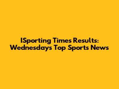 ISporting Times Results: Wednesday's Top Sports News