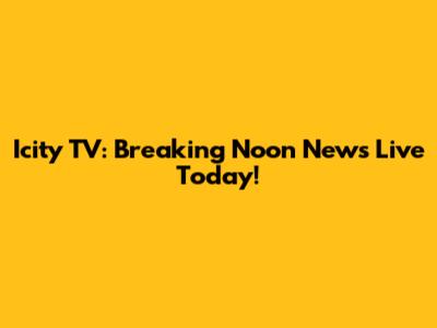 Icity TV: Breaking Noon News Live Today!