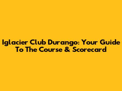 Iglacier Club Durango: Your Guide To The Course & Scorecard