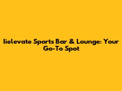 Iielevate Sports Bar & Lounge: Your Go-To Spot