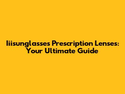 Iiisunglasses Prescription Lenses: Your Ultimate Guide
