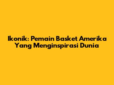 Ikonik: Pemain Basket Amerika Yang Menginspirasi Dunia