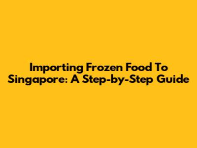 Importing Frozen Food To Singapore: A Step-by-Step Guide