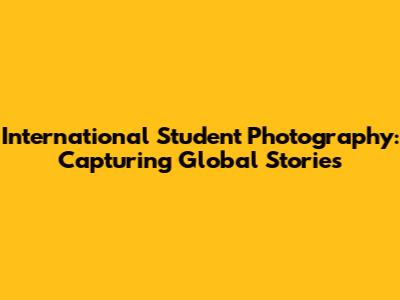 International Student Photography: Capturing Global Stories