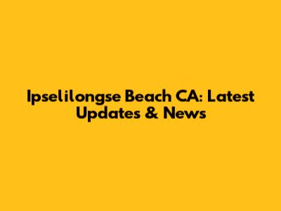 Ipselilongse Beach CA: Latest Updates & News