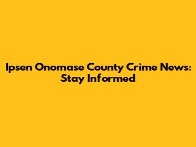 Ipsen Onomase County Crime News: Stay Informed
