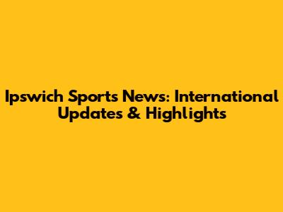 Ipswich Sports News: International Updates & Highlights