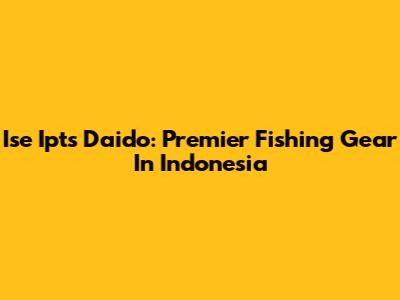 Ise Ipts Daido: Premier Fishing Gear In Indonesia