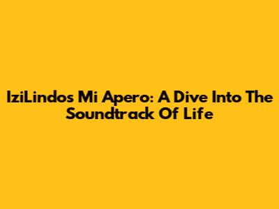 IziLindo's Mi Apero: A Dive Into The Soundtrack Of Life