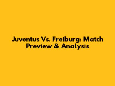 Juventus Vs. Freiburg: Match Preview & Analysis