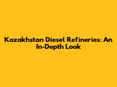 Kazakhstan Diesel Refineries: An In-Depth Look