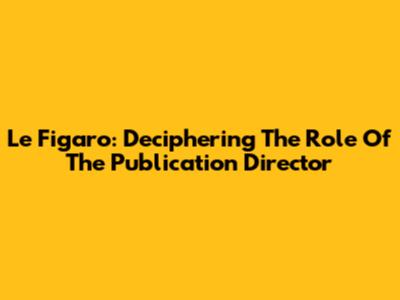 Le Figaro: Deciphering The Role Of The Publication Director