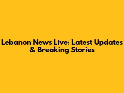 Lebanon News Live: Latest Updates & Breaking Stories