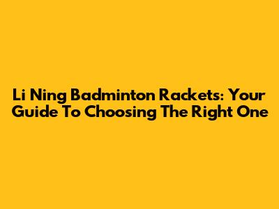 Li Ning Badminton Rackets: Your Guide To Choosing The Right One