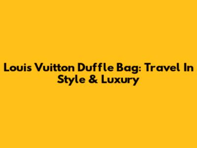 Louis Vuitton Duffle Bag: Travel In Style & Luxury