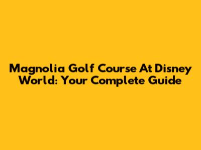 Magnolia Golf Course At Disney World: Your Complete Guide