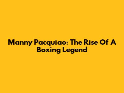 Manny Pacquiao: The Rise Of A Boxing Legend