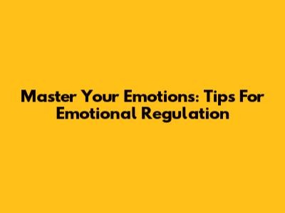 Master Your Emotions: Tips For Emotional Regulation