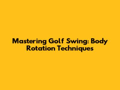 Mastering Golf Swing: Body Rotation Techniques