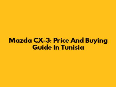 Mazda CX-3: Price And Buying Guide In Tunisia