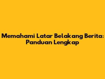Memahami Latar Belakang Berita: Panduan Lengkap