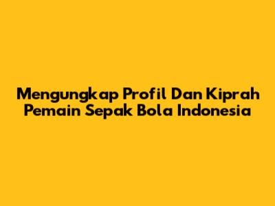 Mengungkap Profil Dan Kiprah Pemain Sepak Bola Indonesia